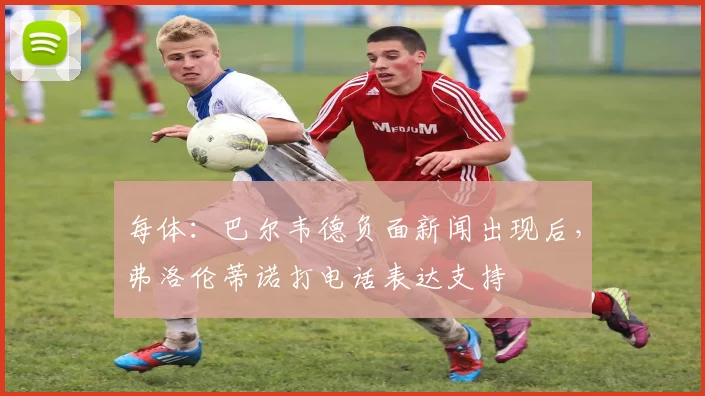 每体：巴尔韦德负面新闻出现后，弗洛伦蒂诺打电话表达支持