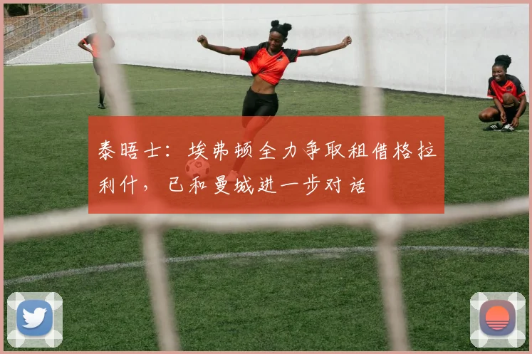 泰晤士：埃弗顿全力争取租借格拉利什，已和曼城进一步对话