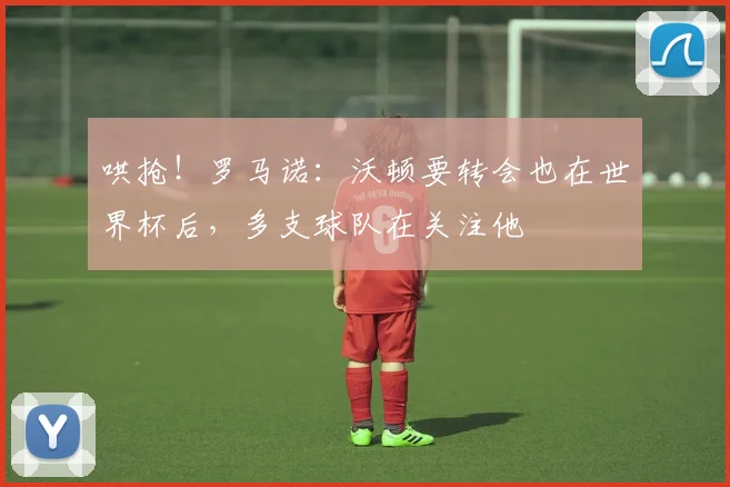 哄抢！罗马诺：沃顿要转会也在世界杯后，多支球队在关注他